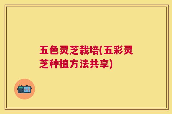 五色灵芝栽培(五彩灵芝种植方法共享) 五色灵芝栽培(五彩灵芝种植方法共享)