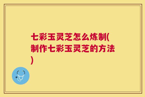 七彩玉灵芝怎么炼制(制作七彩玉灵芝的方法)
