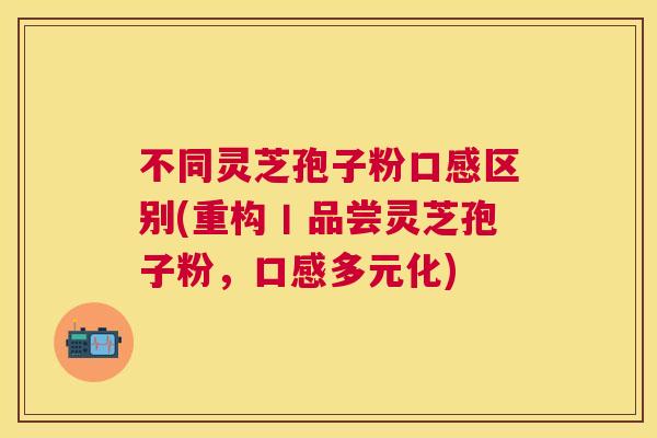 不同灵芝孢子粉口感区别(重构丨品尝灵芝孢子粉，口感多元化)