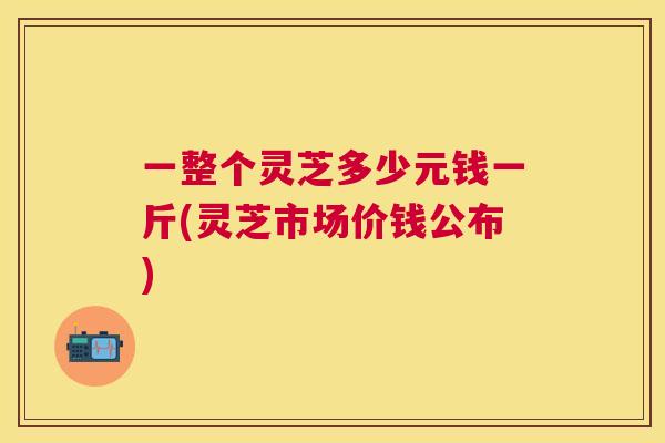 一整个灵芝多少元钱一斤(灵芝市场价钱公布)
