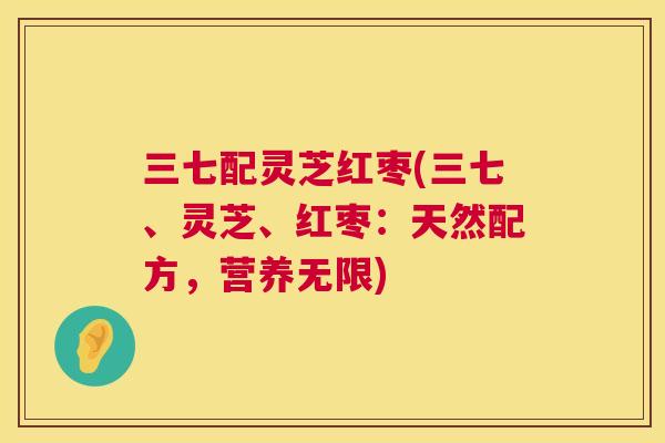 三七配灵芝红枣(三七、灵芝、红枣:天然配方,营养无限) 三七配灵芝红枣(三七、灵芝、红枣:天然配方,营养无限)