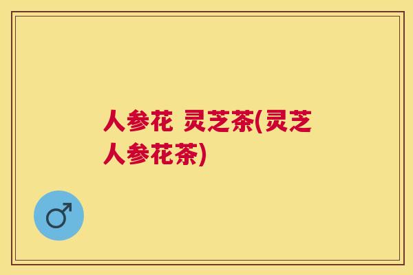 人参花 灵芝茶(灵芝人参花茶)