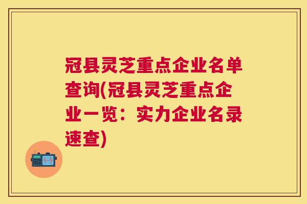冠县灵芝重点企业名单查询(冠县灵芝重点企业一览：实力企业名录速查)