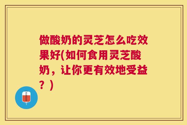 做酸奶的灵芝怎么吃效果好(如何食用灵芝酸奶，让你更有效地受益？)
