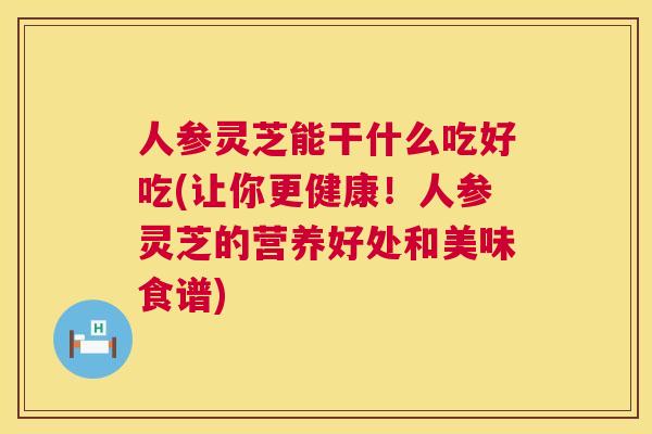 人参灵芝能干什么吃好吃(让你更健康!人参灵芝的营养好处和美味食谱) 人参灵芝能干什么吃好吃(让你更健康!人参灵芝的营养好处和美味食谱)
