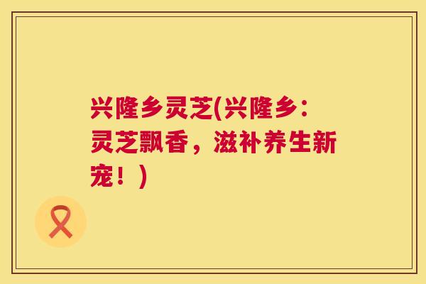 兴隆乡灵芝(兴隆乡：灵芝飘香，滋补养生新宠！)