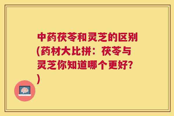 茯苓和灵芝的区别(药材大比拼:茯苓与灵芝你知道哪个更好?) 茯苓和灵芝的区别(药材大比拼:茯苓与灵芝你知道哪个更好?)