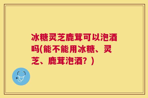 冰糖灵芝鹿茸可以泡酒吗(能不能用冰糖、灵芝、鹿茸泡酒?) 冰糖灵芝鹿茸可以泡酒吗(能不能用冰糖、灵芝、鹿茸泡酒?)