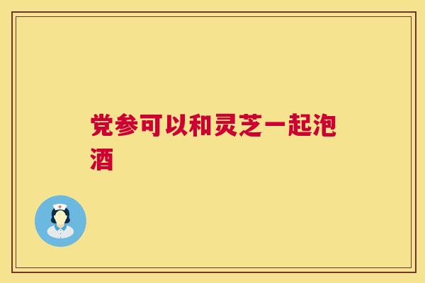 党参可以和灵芝一起泡酒