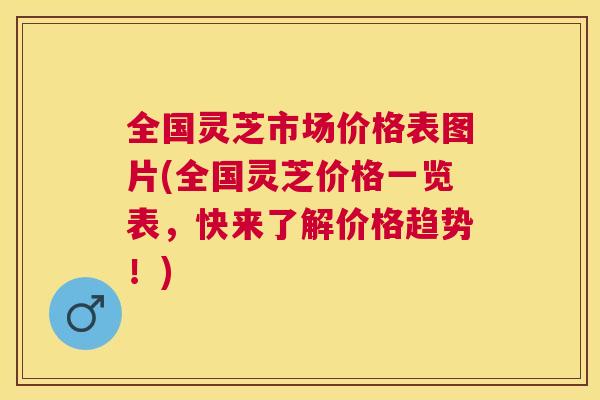 全国灵芝市场价格表图片(全国灵芝价格一览表，快来了解价格趋势！)