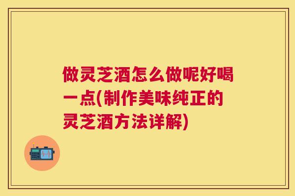 做灵芝酒怎么做呢好喝一点(制作美味纯正的灵芝酒方法详解) 做灵芝酒怎么做呢好喝一点(制作美味纯正的灵芝酒方法详解)