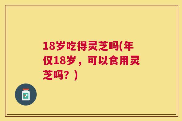 18岁吃得灵芝吗(年仅18岁，可以食用灵芝吗？)