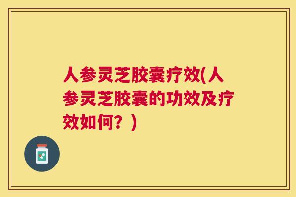 人参灵芝胶囊疗效(人参灵芝胶囊的功效及疗效如何？)