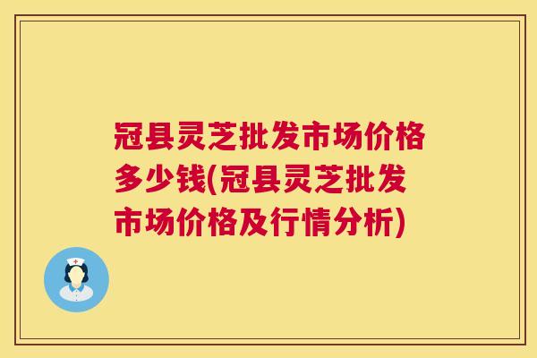 冠县灵芝批发市场价格多少钱(冠县灵芝批发市场价格及行情分析)