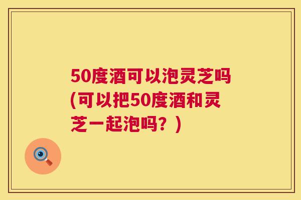 50度酒可以泡灵芝吗(可以把50度酒和灵芝一起泡吗?) 50度酒可以泡灵芝吗(可以把50度酒和灵芝一起泡吗?)