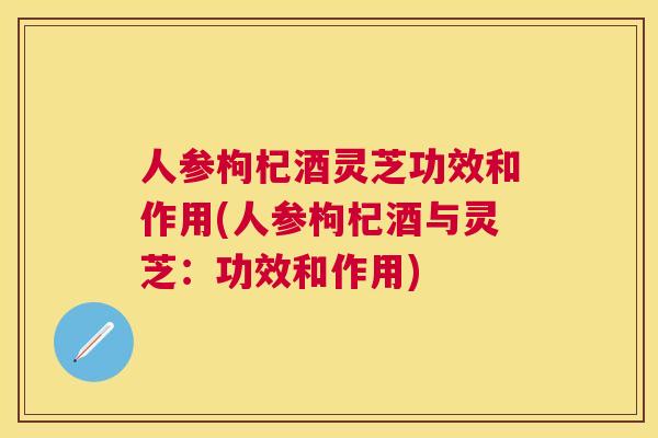 人参枸杞酒灵芝功效和作用(人参枸杞酒与灵芝:功效和作用) 人参枸杞酒灵芝功效和作用(人参枸杞酒与灵芝:功效和作用)