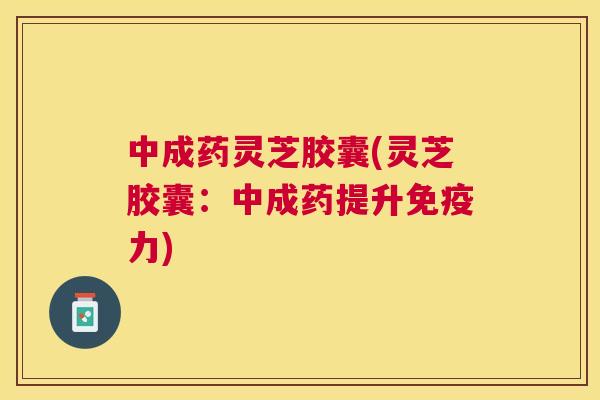 中成药灵芝胶囊(灵芝胶囊:中成药提升免疫力) 中成药灵芝胶囊(灵芝胶囊:中成药提升免疫力)