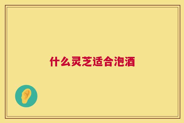 什么灵芝适合泡酒 什么灵芝适合泡酒