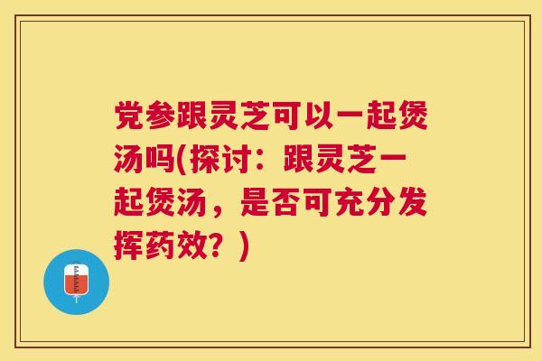 党参跟灵芝可以一起煲汤吗(探讨:跟灵芝一起煲汤,是否可充分发挥?) 党参跟灵芝可以一起煲汤吗(探讨:跟灵芝一起煲汤,是否可充分发挥?)