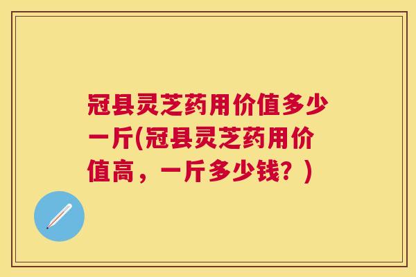 冠县灵芝药用价值多少一斤(冠县灵芝药用价值高，一斤多少钱？)