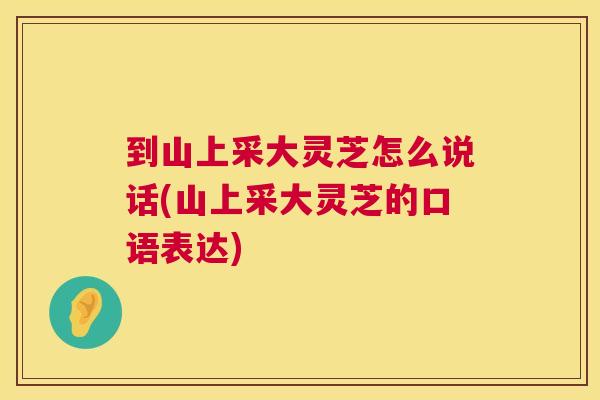 到山上采大灵芝怎么说话(山上采大灵芝的口语表达) 到山上采大灵芝怎么说话(山上采大灵芝的口语表达)