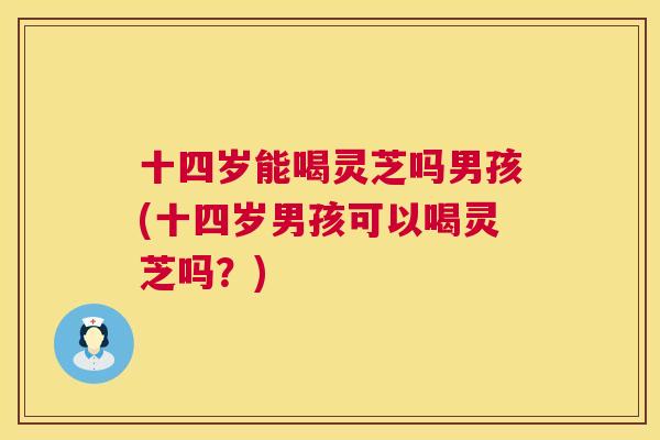 十四岁能喝灵芝吗男孩(十四岁男孩可以喝灵芝吗？)