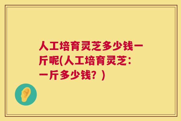人工培育灵芝多少钱一斤呢(人工培育灵芝:一斤多少钱?) 人工培育灵芝多少钱一斤呢(人工培育灵芝:一斤多少钱?)