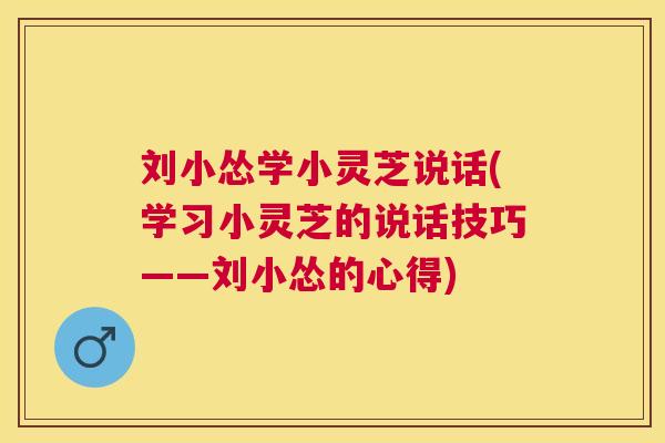 刘小怂学小灵芝说话(学习小灵芝的说话技巧——刘小怂的心得) 刘小怂学小灵芝说话(学习小灵芝的说话技巧——刘小怂的心得)