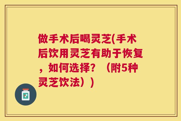 做手术后喝灵芝(手术后饮用灵芝有助于恢复,如何选择?(附5种灵芝饮法)) 做手术后喝灵芝(手术后饮用灵芝有助于恢复,如何选择?(附5种灵芝饮法))