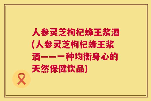 人参灵芝枸杞蜂王浆酒(人参灵芝枸杞蜂王浆酒——一种均衡身心的天然保健饮品) 人参灵芝枸杞蜂王浆酒(人参灵芝枸杞蜂王浆酒——一种均衡身心的天然保健饮品)
