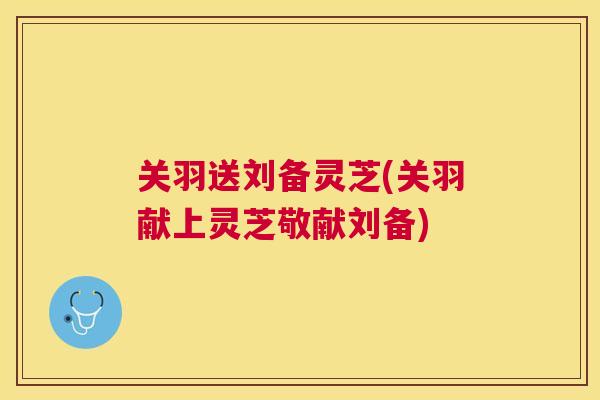 关羽送刘备灵芝(关羽献上灵芝敬献刘备) 关羽送刘备灵芝(关羽献上灵芝敬献刘备)