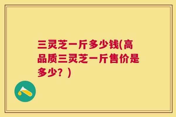 三灵芝一斤多少钱(高品质三灵芝一斤售价是多少？)