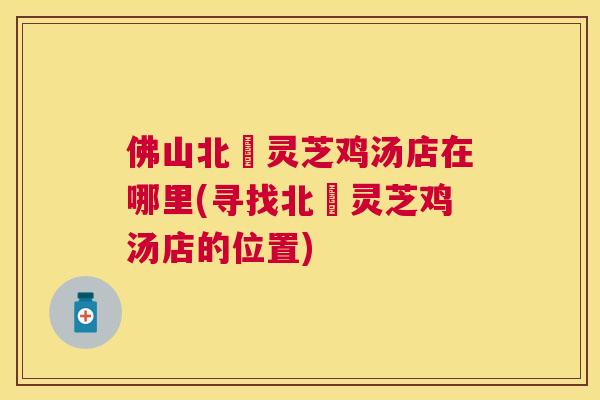 佛山北滘灵芝鸡汤店在哪里(寻找北滘灵芝鸡汤店的位置) 佛山北滘灵芝鸡汤店在哪里(寻找北滘灵芝鸡汤店的位置)