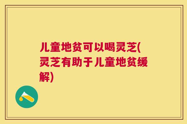 儿童地贫可以喝灵芝(灵芝有助于儿童地贫缓解) 儿童地贫可以喝灵芝(灵芝有助于儿童地贫缓解)