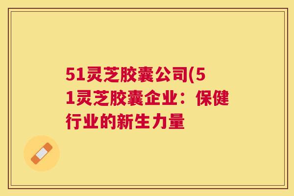 51灵芝胶囊公司(51灵芝胶囊企业：保健行业的新生力量