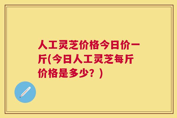 人工灵芝价格今日价一斤(今日人工灵芝每斤价格是多少?) 人工灵芝价格今日价一斤(今日人工灵芝每斤价格是多少?)