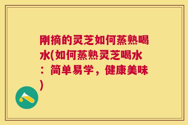 刚摘的灵芝如何蒸熟喝水(如何蒸熟灵芝喝水：简单易学，健康美味)