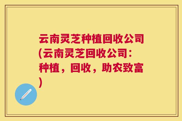 云南灵芝种植回收公司(云南灵芝回收公司:种植,回收,助农致富) 云南灵芝种植回收公司(云南灵芝回收公司:种植,回收,助农致富)