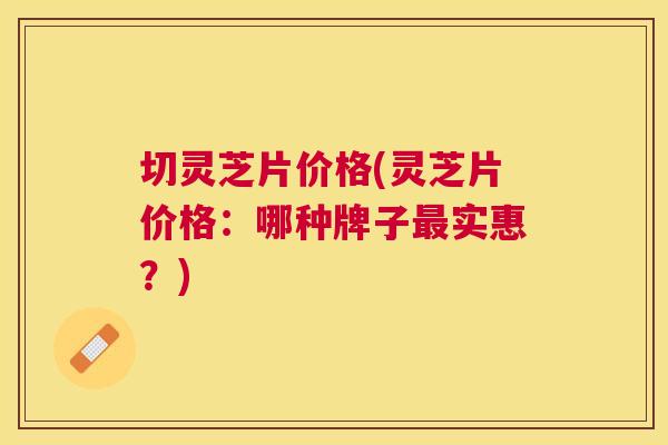 切灵芝片价格(灵芝片价格:哪种牌子实惠?) 切灵芝片价格(灵芝片价格:哪种牌子实惠?)