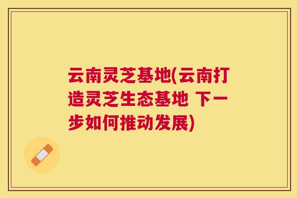 云南灵芝基地(云南打造灵芝生态基地 下一步如何推动发展) 云南灵芝基地(云南打造灵芝生态基地 下一步如何推动发展)