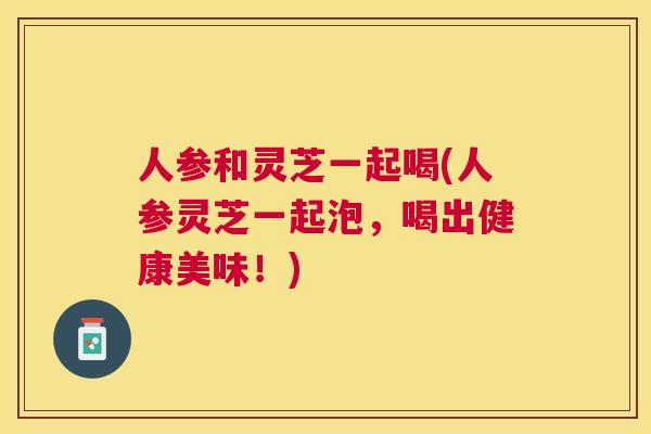 人参和灵芝一起喝(人参灵芝一起泡,喝出健康美味!) 人参和灵芝一起喝(人参灵芝一起泡,喝出健康美味!)