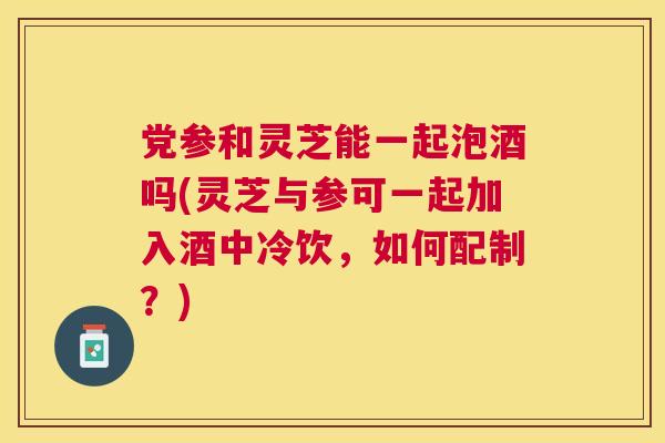 党参和灵芝能一起泡酒吗(灵芝与参可一起加入酒中冷饮,如何配制?) 党参和灵芝能一起泡酒吗(灵芝与参可一起加入酒中冷饮,如何配制?)