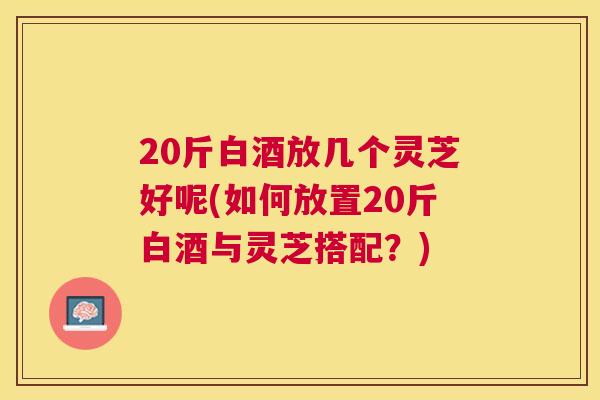 20斤白酒放几个灵芝好呢(如何放置20斤白酒与灵芝搭配？)