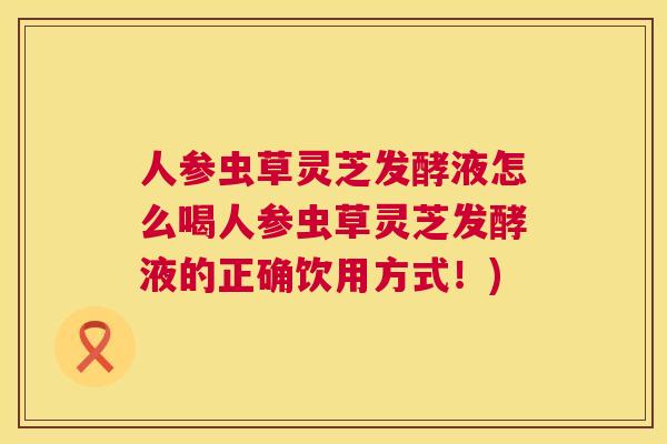 人参虫草灵芝发酵液怎么喝人参虫草灵芝发酵液的正确饮用方式！)