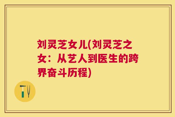 刘灵芝女儿(刘灵芝之女:从艺人到医生的跨界奋斗历程) 刘灵芝女儿(刘灵芝之女:从艺人到医生的跨界奋斗历程)
