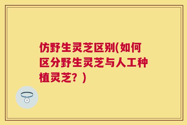 仿野生灵芝区别(如何区分野生灵芝与人工种植灵芝?) 仿野生灵芝区别(如何区分野生灵芝与人工种植灵芝?)
