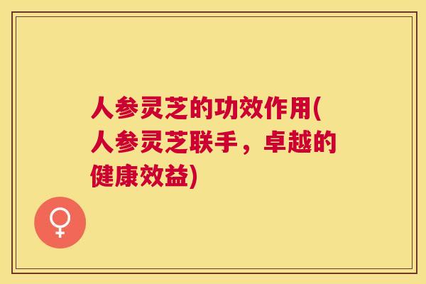人参灵芝的功效作用(人参灵芝联手,卓越的健康效益) 人参灵芝的功效作用(人参灵芝联手,卓越的健康效益)