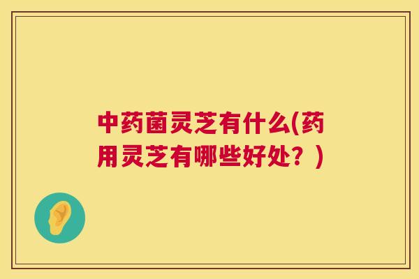 菌灵芝有什么(药用灵芝有哪些好处?) 菌灵芝有什么(药用灵芝有哪些好处?)