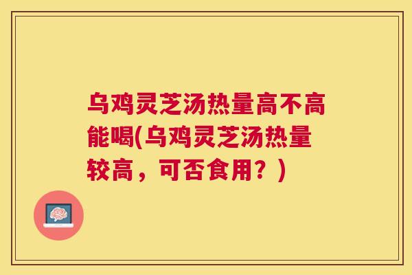 乌鸡灵芝汤热量高不高能喝(乌鸡灵芝汤热量较高，可否食用？)