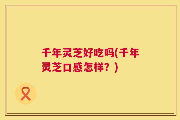千年灵芝好吃吗(千年灵芝口感怎样？)